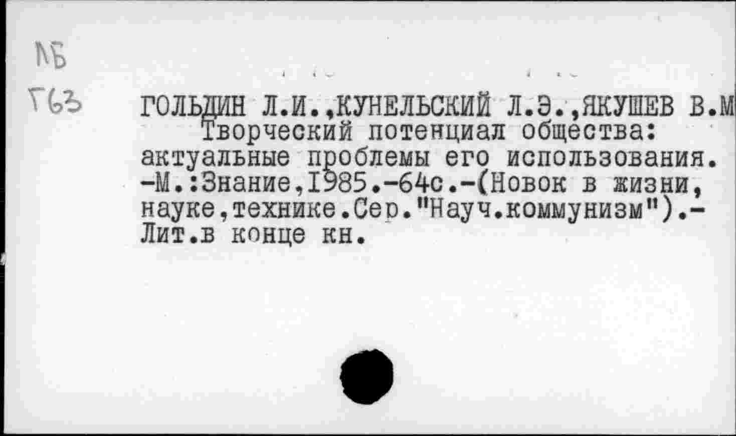 ﻿кь
ПЪ ГОЛЬДИН Л.И.,КУНЕЛЬСКИЙ Л.Э.,ЯКУШЕВ в.м Творческий потенциал общества: актуальные проблемы его использования. -М.:3нание,1985.-64с.-(Новок в жизни, науке, технике. Сео. ’’Науч, коммунизм" ).-Лит.в конце кн.